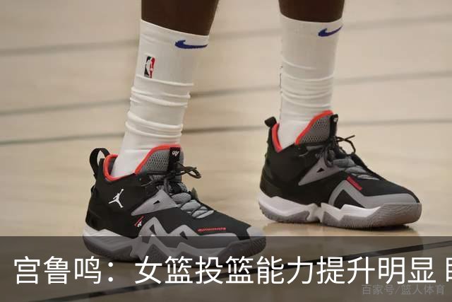 宫鲁鸣：女篮投篮能力提升明显 盼海外球员尽早归队