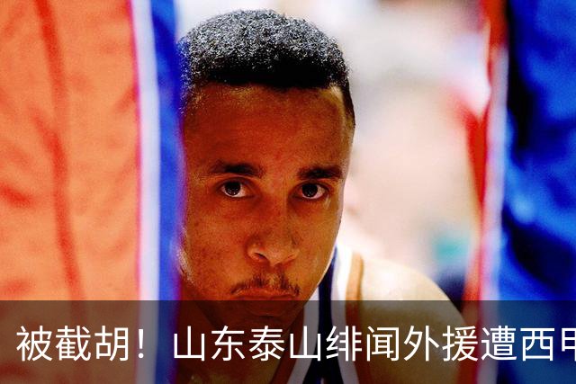 被截胡！山东泰山绯闻外援遭西甲豪门争抢，夏窗换外援又泡汤了